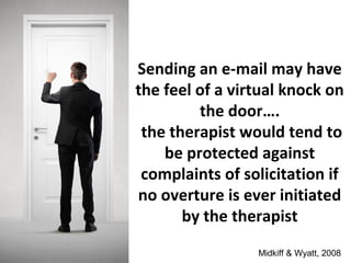 Sending an e-mail may have
the feel of a virtual knock on
the door….
the therapist would tend to
be protected against
complaints of solicitation if
no overture is ever initiated
by the therapist
Midkiff & Wyatt, 2008
 
