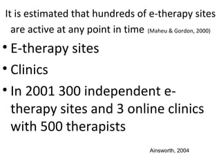 It is estimated that hundreds of e-therapy sites
are active at any point in time (Maheu & Gordon, 2000)
• E-therapy sites
• Clinics
• In 2001 300 independent e-
therapy sites and 3 online clinics
with 500 therapists
Ainsworth, 2004
 
