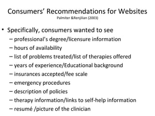 Consumers’ Recommendations for Websites
Palmiter &Renjilian (2003)
• Specifically, consumers wanted to see
– professional’s degree/licensure information
– hours of availability
– list of problems treated/list of therapies offered
– years of experience/Educational background
– insurances accepted/fee scale
– emergency procedures
– description of policies
– therapy information/links to self-help information
– resumé /picture of the clinician
 