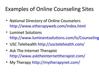 Examples of Online Counseling Sites
• National Directory of Online Counselors
http://www.etherapyweb.com/index.html
• Luminet Solutions
http://www.luminentsolutions.com/ls/Counseling
• USC Telehealth http://usctelehealth.com/
• Ask The Internet Therapist
http://www.asktheinternettherapist.com/
• My Therapy http://mytherapynet.com/
 