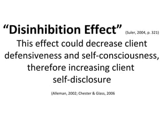 “Disinhibition Effect” (Suler, 2004, p. 321)
This effect could decrease client
defensiveness and self-consciousness,
therefore increasing client
self-disclosure
(Alleman, 2002; Chester & Glass, 2006
 