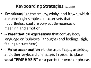 Keyboarding Strategies Suler, 2004
• Emoticons like the smiley, winky, and frown, which
are seemingly simple character sets that
nevertheless capture very subtle nuances of
meaning and emotion.
• -- Parenthetical expressions that convey body
language or "subvocal" thoughts and feelings (sigh,
feeling unsure here).
• -- Voice accentuation via the use of caps, asterisks,
and other keyboard characters in order to place
vocal *EMPHASIS* on a particular word or phrase.
 