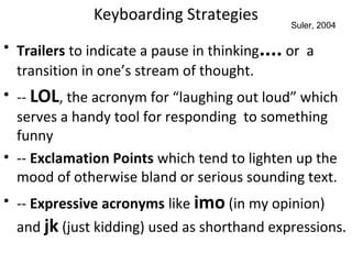 Keyboarding Strategies
• Trailers to indicate a pause in thinking.... or a
transition in one’s stream of thought.
• -- LOL, the acronym for “laughing out loud” which
serves a handy tool for responding to something
funny
• -- Exclamation Points which tend to lighten up the
mood of otherwise bland or serious sounding text.
• -- Expressive acronyms like imo (in my opinion)
and jk (just kidding) used as shorthand expressions.
Suler, 2004
 