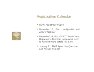 Registration Calendar

§  NOW: Registration Open
§  December 15, 10am, Live Question and
  Answer Webinar

§  December 23, MSU-GF COT Dual Credit
  Registration Deadline (paperwork faxed
  to Rayleen Hicks before this day)

§  January 11, 2011 4pm, Live Question
  and Answer Webinar
 
