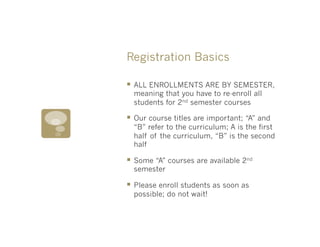 Registration Basics

§  ALL ENROLLMENTS ARE BY SEMESTER,
  meaning that you have to re-enroll all
  students for 2nd semester courses

§  Our course titles are important; “A” and
  “B” refer to the curriculum; A is the first
  half of the curriculum, “B” is the second
  half

§  Some “A” courses are available 2nd
  semester

§  Please enroll students as soon as
  possible; do not wait!
 