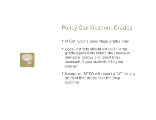 Policy Clarification: Grades

§  MTDA reports percentage grades only
§  Local districts should establish letter
  grade equivalents before the release of
  semester grades and report those
  standards to your students taking our
  courses

§  Exception: MTDA will report a “W” for any
  student that drops past the drop
  deadline
 