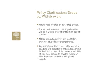 Policy Clarification: Drops
vs. Withdrawals

§  MTDA does enforce an add/drop period.
§  For second semester, the drop deadline
  will be 4 weeks after after the first day of
  courses.

§  MTDA takes drops from site facilitators
  only, not students or their parents.

§  Any withdrawal that occurs after our drop
  deadline will result in a W being reporting
  to the local school. It is the responsibility
  of the local school to develop policy on
  how they want to handle this grade
  report.
 