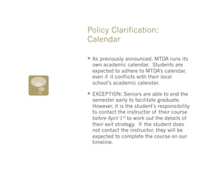 Policy Clarification:
Calendar

§  As previously announced, MTDA runs its
  own academic calendar. Students are
  expected to adhere to MTDA’s calendar,
  even if it conflicts with their local
  school’s academic calendar.

§  EXCEPTION: Seniors are able to end the
  semester early to facilitate graduate.
  However, it is the student’s responsibility
  to contact the instructor of their course
  before April 1st to work out the details of
  their exit strategy. If the student does
  not contact the instructor, they will be
  expected to complete the course on our
  timeline.
 