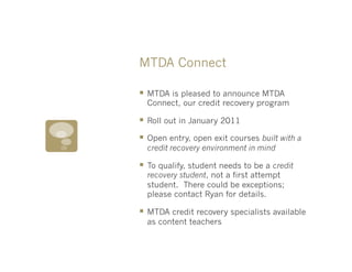 MTDA Connect

§  MTDA is pleased to announce MTDA
  Connect, our credit recovery program

§  Roll out in January 2011
§  Open entry, open exit courses built with a
  credit recovery environment in mind

§  To qualify, student needs to be a credit
  recovery student, not a first attempt
  student. There could be exceptions;
  please contact Ryan for details.

§  MTDA credit recovery specialists available
  as content teachers
 