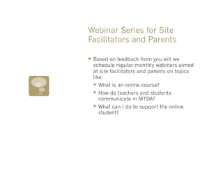 Webinar Series for Site
Facilitators and Parents

§  Based on feedback from you will we
  schedule regular monthly webinars aimed
  at site facilitators and parents on topics
  like:
  §  What is an online course?
  §  How do teachers and students
    communicate in MTDA?
  §  What can I do to support the online
    student?
 