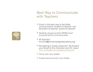 Best Way to Communicate
with Teachers

§  Email is the best way to facilitate
      communication student-to-teacher, site
      facilitator-to-teacher, parent-to-teacher

§  Students should use their MTDA email
      accounts for this communication

§  All teachers:
      first.last@montanadigitalacademy.org

§  Not getting a timely response?    Re-forward
      your email to the instructor and CC Jason:
      jason.neiffer@montanadigitalacademy.org

§    Phone calls: less reliable

§    Student personal email: less reliable
 