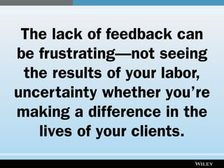 The lack of feedback can
be frustrating—not seeing
the results of your labor,
uncertainty whether you’re
making a difference in the
lives of your clients.
 
