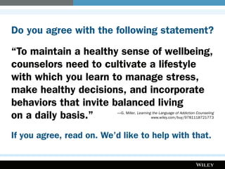 Do you agree with the following statement?
“To maintain a healthy sense of wellbeing,
counselors need to cultivate a lifestyle
with which you learn to manage stress,
make healthy decisions, and incorporate
behaviors that invite balanced living
on a daily basis.”	 —G. Miller, Learning the Language of Addiction Counseling
	www.wiley.com/buy/9781118721773
If you agree, read on. We’d like to help with that.
 