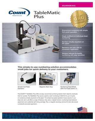 TableMatic
Plus
This simple-to-use numbering solution accommodates
small jobs for quick delivery to your customers.
Economical numbering with simple
foot pedal operation
Crash multiform or individual sheet
numbering
Number virtually anywhere on
the paper
Backstop and side rails for
consistent registration
Multiple features for quality
numbering with easy operation
The COUNT™ TableMatic Plus offers an easy, economical numbering solution that’s ideal for small jobs
that turn quickly. The TableMatic Plus can be used for crash numbering of NCR forms up to 6 parts,
or numbering virtually anywhere on the paper. The simple foot pedal operation means anyone in your
shop can use it, yet offers a range of features: drop zeros, a repeat function, numbering head pressure
adjustment and a patented self-inking cartridge. Plus, a magnetic backstop and built-in side rails ensure
consistently accurate registration.
Simple Foot Pedal
Operation
Magnetic Back Stop
NUMBERING
Numbering Head Wheel
With Font Style Gothic (7)
 