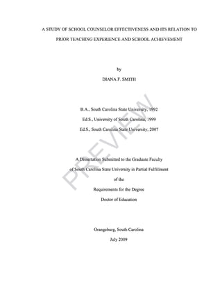 A STUDY OF SCHOOL COUNSELOR EFFECTIVENESS AND ITS RELATION TO
PRIOR TEACHING EXPERIENCE AND SCHOOL ACHIEVEMENT
by
DIANA F. SMITH
B.A., South Carolina State University, 1992
Ed.S., University of South Carolina, 1999
Ed.S., South Carolina State University, 2007
A Dissertation Submitted to the Graduate Faculty
of South Carolina State University in Partial Fulfillment
of the
Requirements for the Degree
Doctor of Education
Orangeburg, South Carolina
July 2009
PR
EVIEW
 