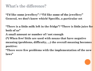 What’s the difference?
“I’d like somesome jewellery” / “I’d like some of thesome of the jewellery”
General, we don’t know which/ Specific, a particular set
“There is a littlea little milk left in the fridge”/ “There is littlelittle juice for
both of us”
A small amount or number of / not enough
(*) When few/ little are used with nouns that have negative
meaning (problems, difficulty, ...) the overall meaning becomes
positive:
“There were few problems with the implementation of the new
laws”
 