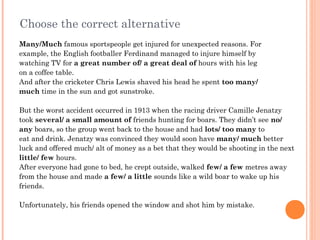Choose the correct alternative
Many/Much famous sportspeople get injured for unexpected reasons. For
example, the English footballer Ferdinand managed to injure himself by
watching TV for a great number of/ a great deal of hours with his leg
on a coffee table.
And after the cricketer Chris Lewis shaved his head he spent too many/
much time in the sun and got sunstroke.
But the worst accident occurred in 1913 when the racing driver Camille Jenatzy
took several/ a small amount of friends hunting for boars. They didn’t see no/
any boars, so the group went back to the house and had lots/ too many to
eat and drink. Jenatzy was convinced they would soon have many/ much better
luck and offered much/ alt of money as a bet that they would be shooting in the next
little/ few hours.
After everyone had gone to bed, he crept outside, walked few/ a few metres away
from the house and made a few/ a little sounds like a wild boar to wake up his
friends.
Unfortunately, his friends opened the window and shot him by mistake.
 