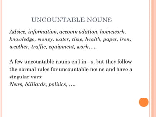 UNCOUNTABLE NOUNS
Advice, information, accommodation, homework,
knowledge, money, water, time, health, paper, iron,
weather, traffic, equipment, work…..
A few uncountable nouns end in –s, but they follow
the normal rules for uncountable nouns and have a
singular verb:
News, billiards, politics, ….
 