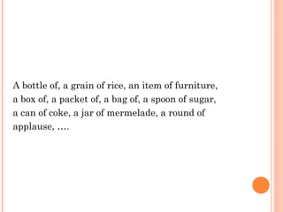 A bottle of, a grain of rice, an item of furniture,
a box of, a packet of, a bag of, a spoon of sugar,
a can of coke, a jar of mermelade, a round of
applause, ….
 