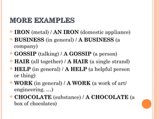 MORE EXAMPLESMORE EXAMPLES
 IRONIRON (metal) / AN IRONAN IRON (domestic appliance)
 BUSINESSBUSINESS (in general) / A BUSINESSA BUSINESS (a
company)
 GOSSIPGOSSIP (talking) / A GOSSIPA GOSSIP (a person)
 HAIRHAIR (all together) / A HAIRA HAIR (a single strand)
 HELPHELP (in general) / A HELPA HELP (a helpful person
or thing)
 WORKWORK (in general) / A WORKA WORK (a work of art/
engineering, …)
 CHOCOLATECHOCOLATE (substance) / A CHOCOLATEA CHOCOLATE (a
box of chocolates)
 