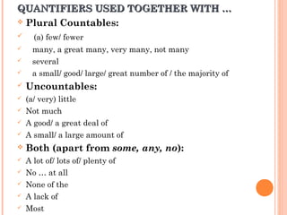 QUANTIFIERS USED TOGETHER WITH …QUANTIFIERS USED TOGETHER WITH …
 Plural Countables:
 (a) few/ fewer
 many, a great many, very many, not many
 several
 a small/ good/ large/ great number of / the majority of
 Uncountables:
 (a/ very) little
 Not much
 A good/ a great deal of
 A small/ a large amount of
 Both (apart from some, any, no):
 A lot of/ lots of/ plenty of
 No … at all
 None of the
 A lack of
 Most
 