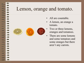 Lemon, orange and tomato. All are countable. A lemon, an orange a tomato. Two or three lemons, oranges and tomatoes. There are some lemons and some tomatoes and some oranges but there aren’t any carrots. 