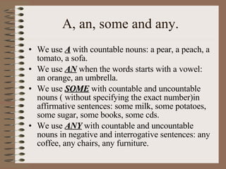 A, an, some and any. We use  A   with countable nouns: a pear, a peach, a tomato, a sofa. We use  AN  when the words starts with a vowel: an orange, an umbrella. We use  SOME  with countable and uncountable nouns ( without specifying the exact number)in affirmative sentences: some milk, some potatoes, some sugar, some books, some cds. We use  ANY  with countable and uncountable nouns in negative and interrogative sentences: any coffee, any chairs, any furniture. 