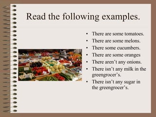 Read the following examples. There are some tomatoes. There are some melons. There some cucumbers. There are some oranges There aren’t any onions. There isn’t any milk in the greengrocer’s. There isn’t any sugar in the greengrocer’s. 