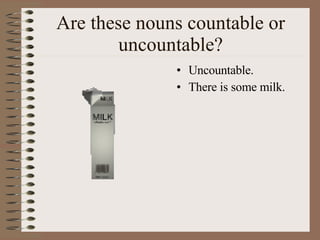 Are these nouns countable or uncountable? Uncountable. There is some milk. 