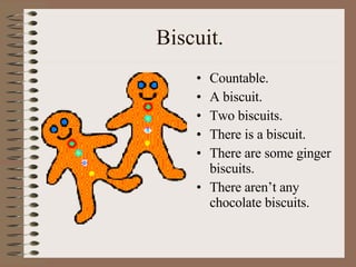 Biscuit. Countable. A biscuit.  Two biscuits. There is a biscuit. There are some ginger biscuits. There aren’t any chocolate biscuits. 