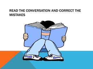 READ THE CONVERSATION AND CORRECT THE
MISTAKES
 