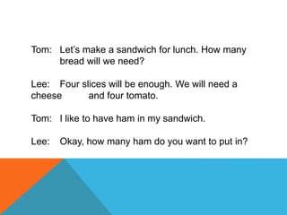 Tom: Let’s make a sandwich for lunch. How many
bread will we need?
Lee: Four slices will be enough. We will need a
cheese and four tomato.
Tom: I like to have ham in my sandwich.
Lee: Okay, how many ham do you want to put in?
 