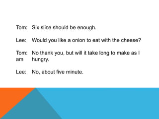 Tom: Six slice should be enough.
Lee: Would you like a onion to eat with the cheese?
Tom: No thank you, but will it take long to make as I
am hungry.
Lee: No, about five minute.
 