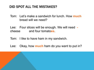 DID SPOT ALL THE MISTAKES?
Tom: Let’s make a sandwich for lunch. How much
bread will we need?
Lee: Four slices will be enough. We will need -
cheese and four tomatoes.
Tom: I like to have ham in my sandwich.
Lee: Okay, how much ham do you want to put in?
 