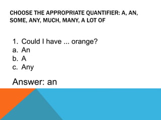 CHOOSE THE APPROPRIATE QUANTIFIER: A, AN,
SOME, ANY, MUCH, MANY, A LOT OF
1. Could I have ... orange?
a. An
b. A
c. Any
Answer: an
 