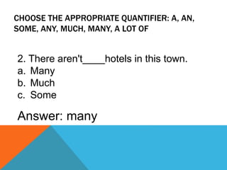 CHOOSE THE APPROPRIATE QUANTIFIER: A, AN,
SOME, ANY, MUCH, MANY, A LOT OF
2. There aren't____hotels in this town.
a. Many
b. Much
c. Some
Answer: many
 