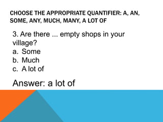 CHOOSE THE APPROPRIATE QUANTIFIER: A, AN,
SOME, ANY, MUCH, MANY, A LOT OF
3. Are there ... empty shops in your
village?
a. Some
b. Much
c. A lot of
Answer: a lot of
 
