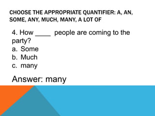 CHOOSE THE APPROPRIATE QUANTIFIER: A, AN,
SOME, ANY, MUCH, MANY, A LOT OF
4. How ____ people are coming to the
party?
a. Some
b. Much
c. many
Answer: many
 