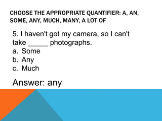 CHOOSE THE APPROPRIATE QUANTIFIER: A, AN,
SOME, ANY, MUCH, MANY, A LOT OF
5. I haven't got my camera, so I can't
take _____ photographs.
a. Some
b. Any
c. Much
Answer: any
 