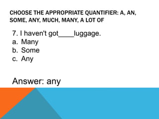 CHOOSE THE APPROPRIATE QUANTIFIER: A, AN,
SOME, ANY, MUCH, MANY, A LOT OF
7. I haven't got____luggage.
a. Many
b. Some
c. Any
Answer: any
 