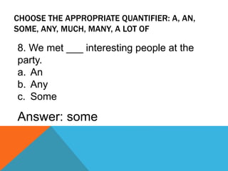 CHOOSE THE APPROPRIATE QUANTIFIER: A, AN,
SOME, ANY, MUCH, MANY, A LOT OF
8. We met ___ interesting people at the
party.
a. An
b. Any
c. Some
Answer: some
 
