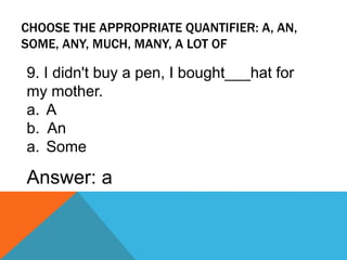 CHOOSE THE APPROPRIATE QUANTIFIER: A, AN,
SOME, ANY, MUCH, MANY, A LOT OF
9. I didn't buy a pen, I bought___hat for
my mother.
a. A
b. An
a. Some
Answer: a
 