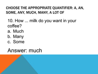 CHOOSE THE APPROPRIATE QUANTIFIER: A, AN,
SOME, ANY, MUCH, MANY, A LOT OF
10. How ... milk do you want in your
coffee?
a. Much
b. Many
c. Some
Answer: much
 