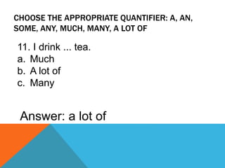 CHOOSE THE APPROPRIATE QUANTIFIER: A, AN,
SOME, ANY, MUCH, MANY, A LOT OF
11. I drink ... tea.
a. Much
b. A lot of
c. Many
Answer: a lot of
 