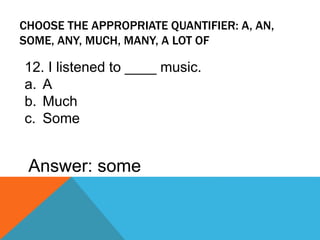 CHOOSE THE APPROPRIATE QUANTIFIER: A, AN,
SOME, ANY, MUCH, MANY, A LOT OF
12. I listened to ____ music.
a. A
b. Much
c. Some
Answer: some
 