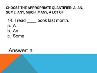 CHOOSE THE APPROPRIATE QUANTIFIER: A, AN,
SOME, ANY, MUCH, MANY, A LOT OF
14. I read ____ book last month.
a. A
b. An
c. Some
Answer: a
 