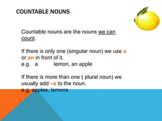 COUNTABLE NOUNS
Countable nouns are the nouns we can
count.
If there is only one (singular noun) we use a
or an in front of it.
e.g. a lemon, an apple
If there is more than one ( plural noun) we
usually add –s to the noun.
e.g. apples, lemons
 