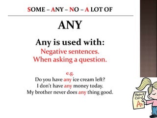 ANY
Any is used with:
Negative sentences.
When asking a question.
e.g.
Do you have any ice cream left?
I don't have any money today.
My brother never does any thing good.
 