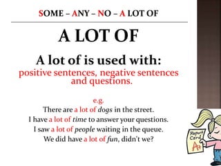 A LOT OF
A lot of is used with:
positive sentences, negative sentences
and questions.
e.g.
There are a lot of dogs in the street.
I have a lot of time to answer your questions.
I saw a lot of people waiting in the queue.
We did have a lot of fun, didn't we?
 