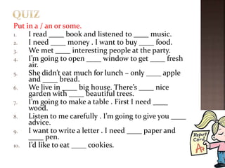Put in a / an or some.
1. I read ____ book and listened to ____ music.
2. I need ____ money . I want to buy ____ food.
3. We met ____ interesting people at the party.
4. I’m going to open ____ window to get ____ fresh
air.
5. She didn’t eat much for lunch – only ____ apple
and ____ bread.
6. We live in ____ big house. There’s ____ nice
garden with ____ beautiful trees.
7. I’m going to make a table . First I need ____
wood.
8. Listen to me carefully . I’m going to give you ____
advice.
9. I want to write a letter . I need ____ paper and
____ pen.
10. I’d like to eat ____ cookies.
 